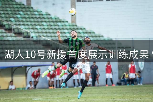 湖人10号新援首度展示训练成果 性价比引热议